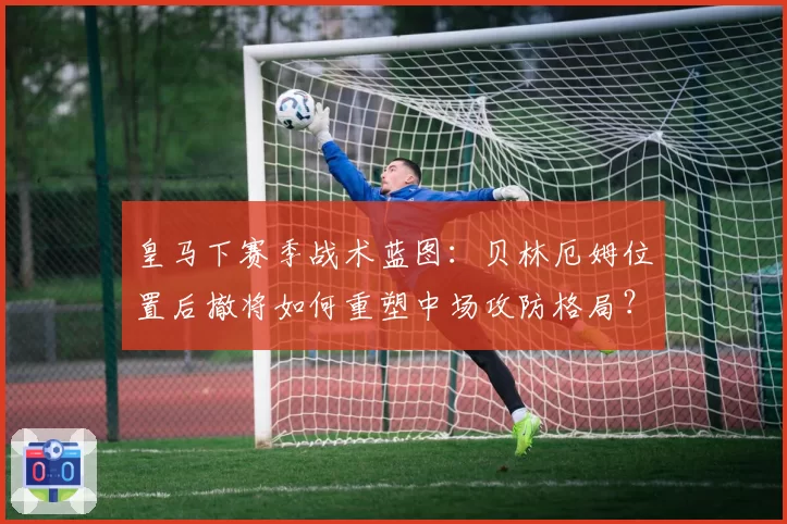 皇马下赛季战术蓝图：贝林厄姆位置后撤将如何重塑中场攻防格局？