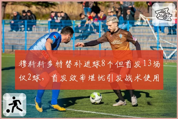 穆科科多特替补进球8个但首发13场仅2球，首发效率堪忧引发战术使用争议