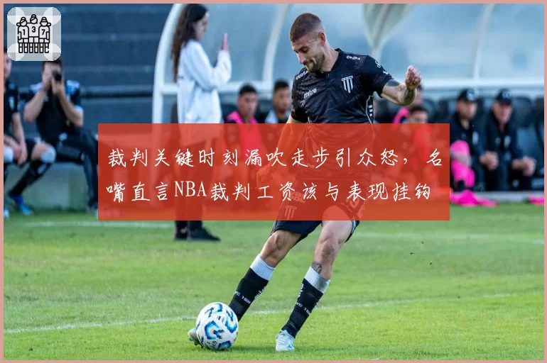 裁判关键时刻漏吹走步引众怒，名嘴直言NBA裁判工资该与表现挂钩