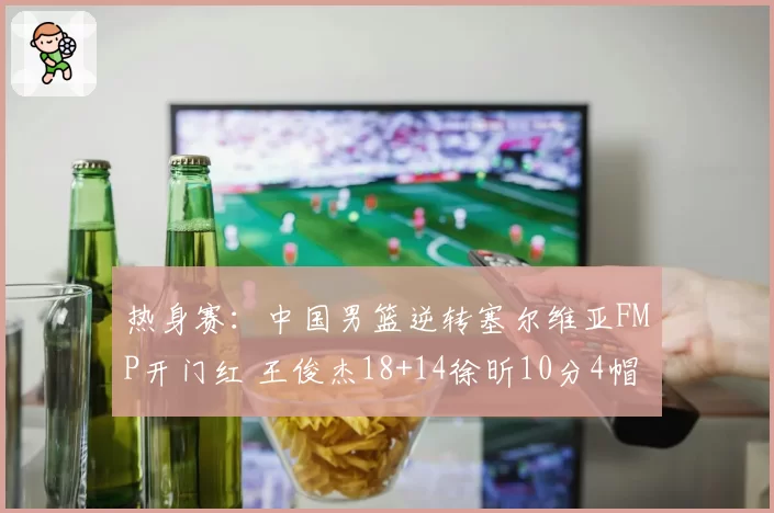 热身赛：中国男篮逆转塞尔维亚FMP开门红 王俊杰18+14徐昕10分4帽