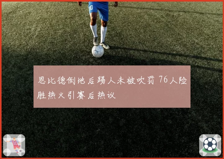 恩比德倒地后踢人未被吹罚 76人险胜热火引赛后热议