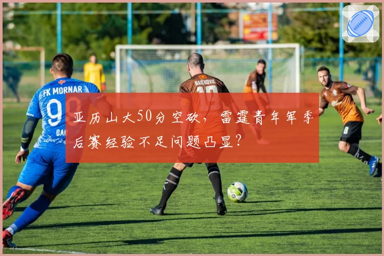 亚历山大50分空砍,雷霆青年军季后赛经验不足问题凸显?