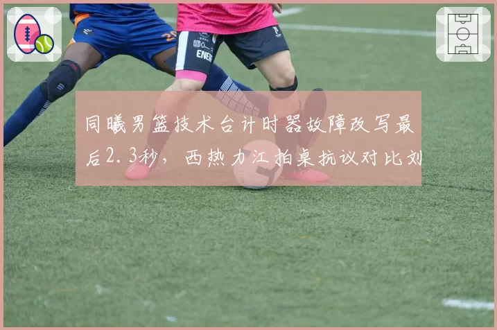 同曦男篮技术台计时器故障改写最后2.3秒,西热力江拍桌抗议对比刘维伟苦笑摇头__br_