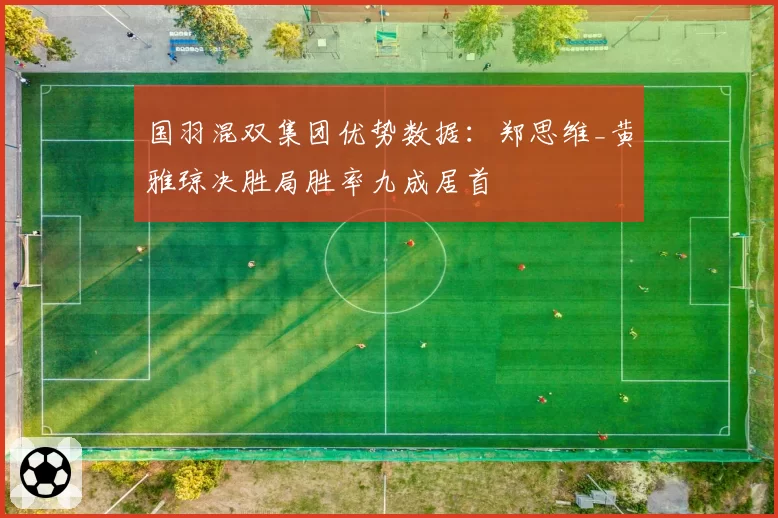 国羽混双集团优势数据:郑思维_黄雅琼决胜局胜率九成居首