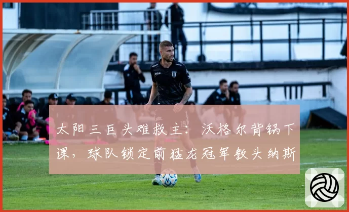太阳三巨头难救主：沃格尔背锅下课，球队锁定前猛龙冠军教头纳斯