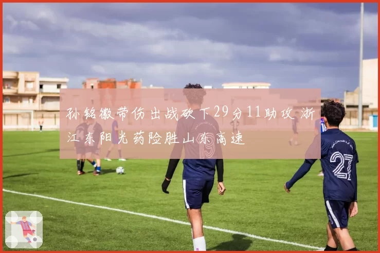 孙铭徽带伤出战砍下29分11助攻 浙江东阳光药险胜山东高速