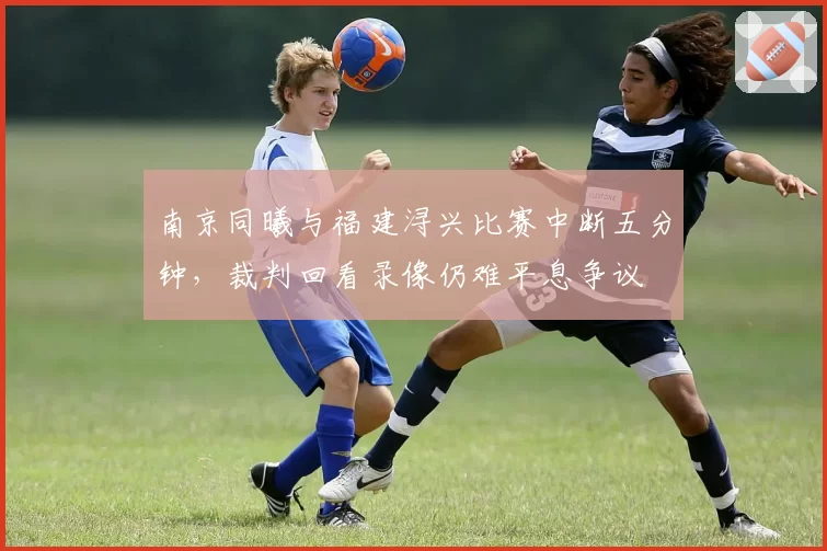 南京同曦与福建浔兴比赛中断五分钟，裁判回看录像仍难平息争议