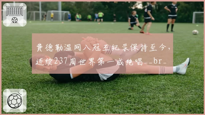 费德勒温网八冠王纪录保持至今，连续237周世界第一成绝唱__br_