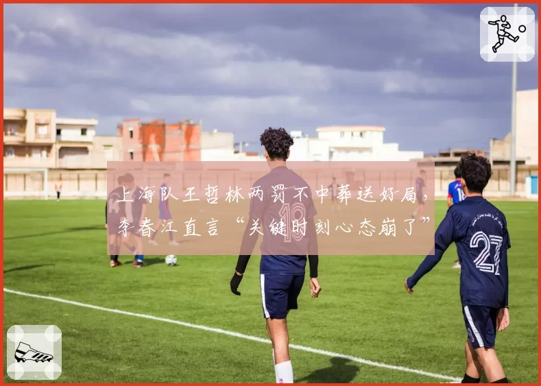 上海队王哲林两罚不中葬送好局，李春江直言“关键时刻心态崩了”