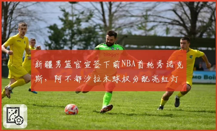 新疆男篮官宣签下前NBA首轮秀诺克斯,阿不都沙拉木球权分配亮红灯被指体系崩坏前兆
