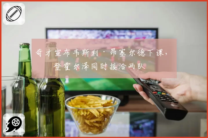奇才宣布韦斯利·昂塞尔德下课,布登霍尔泽同时接洽两队