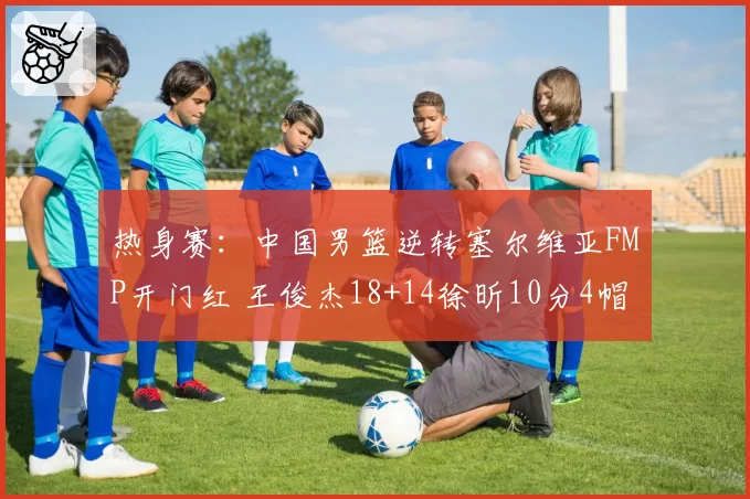 热身赛:中国男篮逆转塞尔维亚FMP开门红 王俊杰18+14徐昕10分4帽