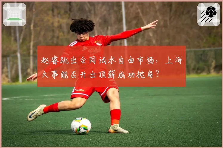 赵睿跳出合同试水自由市场，上海久事能否开出顶薪成功挖角？