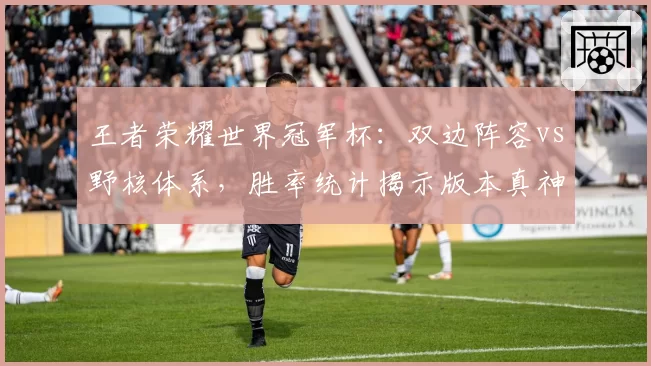 王者荣耀世界冠军杯：双边阵容vs野核体系，胜率统计揭示版本真神