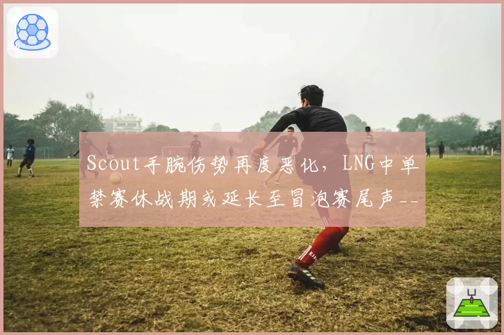 Scout手腕伤势再度恶化，LNG中单禁赛休战期或延长至冒泡赛尾声__br_