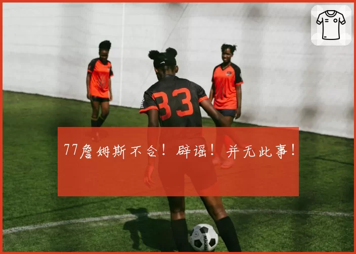 77詹姆斯不合！辟谣！并无此事！