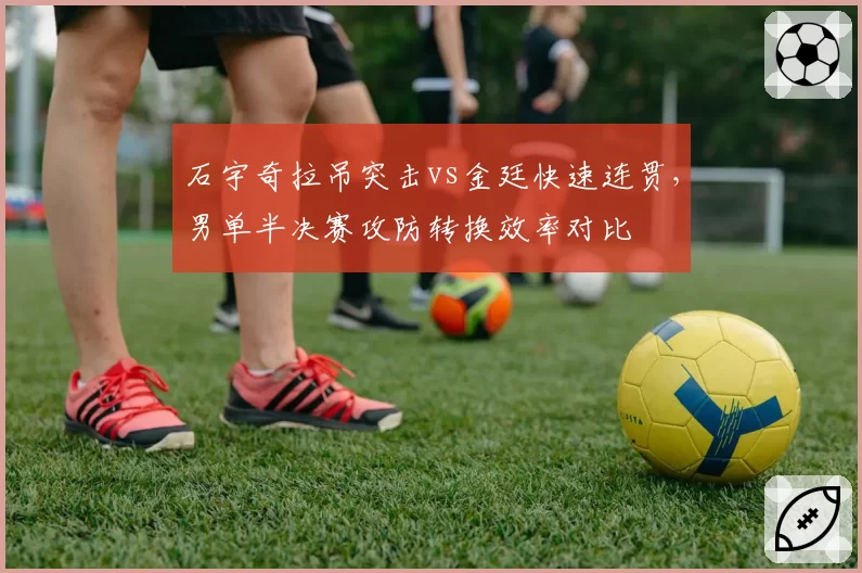 石宇奇拉吊突击vs金廷快速连贯,男单半决赛攻防转换效率对比