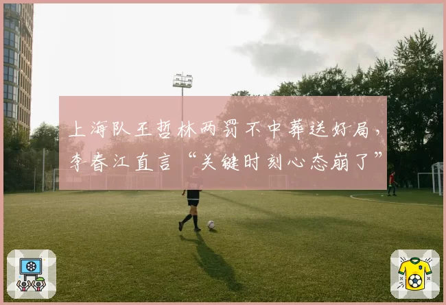 上海队王哲林两罚不中葬送好局，李春江直言“关键时刻心态崩了”