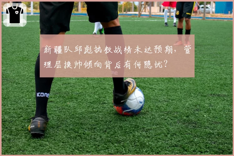 新疆队邱彪执教战绩未达预期，管理层换帅倾向背后有何隐忧？