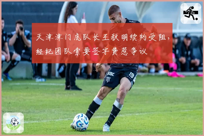天津津门虎队长王秋明续约受阻，经纪团队索要签字费惹争议