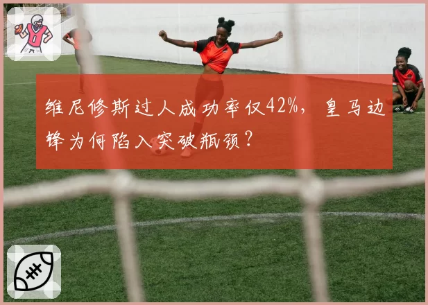 维尼修斯过人成功率仅42%，皇马边锋为何陷入突破瓶颈？