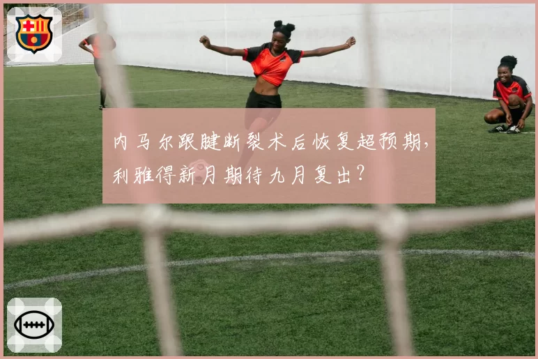 内马尔跟腱断裂术后恢复超预期，利雅得新月期待九月复出？